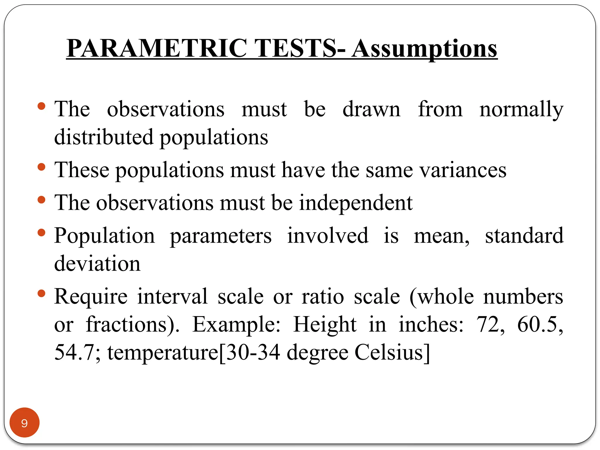 PARAMETRIC TESTS- Assumptions
 The observations must be drawn from normally
distributed populations
 These populations must have the same variances
 The observations must be independent
 Population parameters involved is mean, standard
deviation
 Require interval scale or ratio scale (whole numbers
or fractions). Example: Height in inches: 72, 60.5,
54.7; temperature[30-34 degree Celsius]
9
 