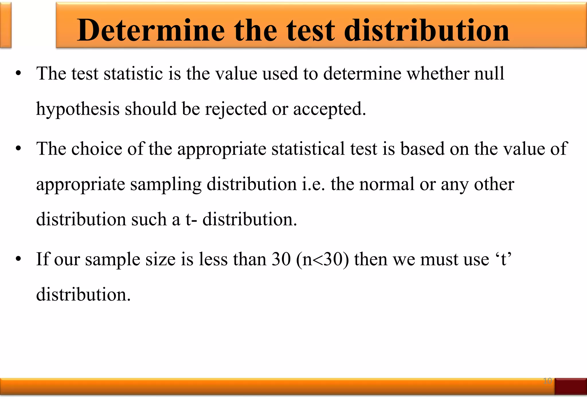 Determine the test distribution
• The test statistic is the value used to determine whether null
hypothesis should be rejected or accepted.
• The choice of the appropriate statistical test is based on the value of
appropriate sampling distribution i.e. the normal or any other
distribution such a t- distribution.
• If our sample size is less than 30 (n30) then we must use ‘t’
distribution.
10
 