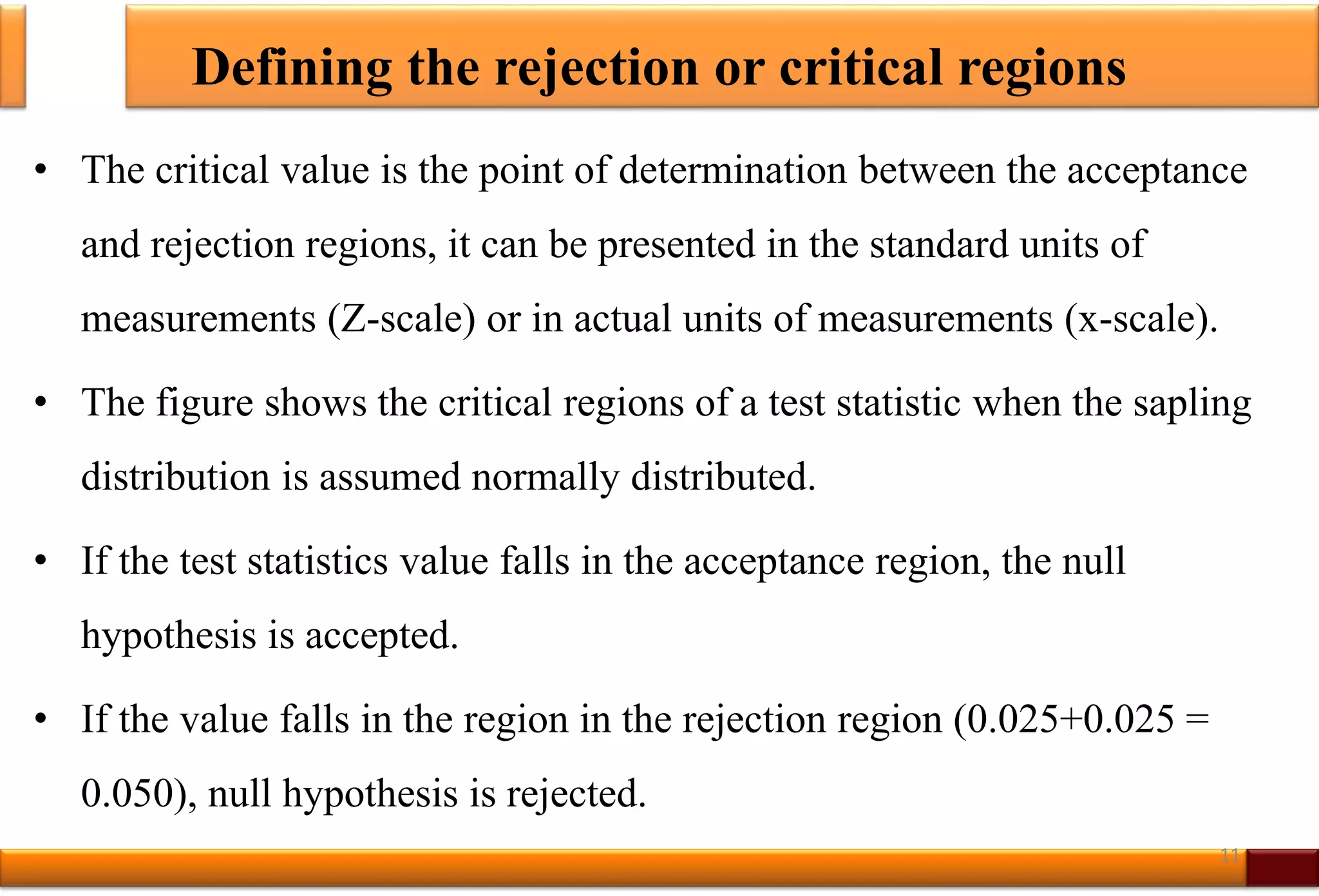 Defining the rejection or critical regions
• The critical value is the point of determination between the acceptance
and rejection regions, it can be presented in the standard units of
measurements (Z-scale) or in actual units of measurements (x-scale).
• The figure shows the critical regions of a test statistic when the sapling
distribution is assumed normally distributed.
• If the test statistics value falls in the acceptance region, the null
hypothesis is accepted.
• If the value falls in the region in the rejection region (0.025+0.025 =
0.050), null hypothesis is rejected.
11
 