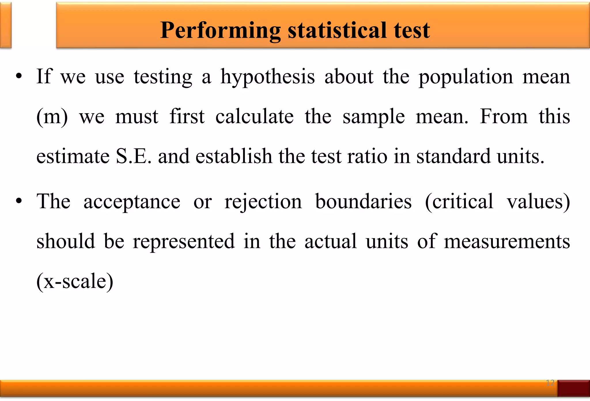 Performing statistical test
• If we use testing a hypothesis about the population mean
(m) we must first calculate the sample mean. From this
estimate S.E. and establish the test ratio in standard units.
• The acceptance or rejection boundaries (critical values)
should be represented in the actual units of measurements
(x-scale)
12
 