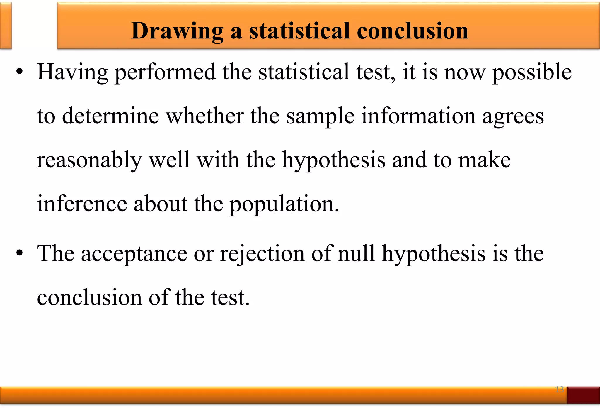 Drawing a statistical conclusion
• Having performed the statistical test, it is now possible
to determine whether the sample information agrees
reasonably well with the hypothesis and to make
inference about the population.
• The acceptance or rejection of null hypothesis is the
conclusion of the test.
13
 