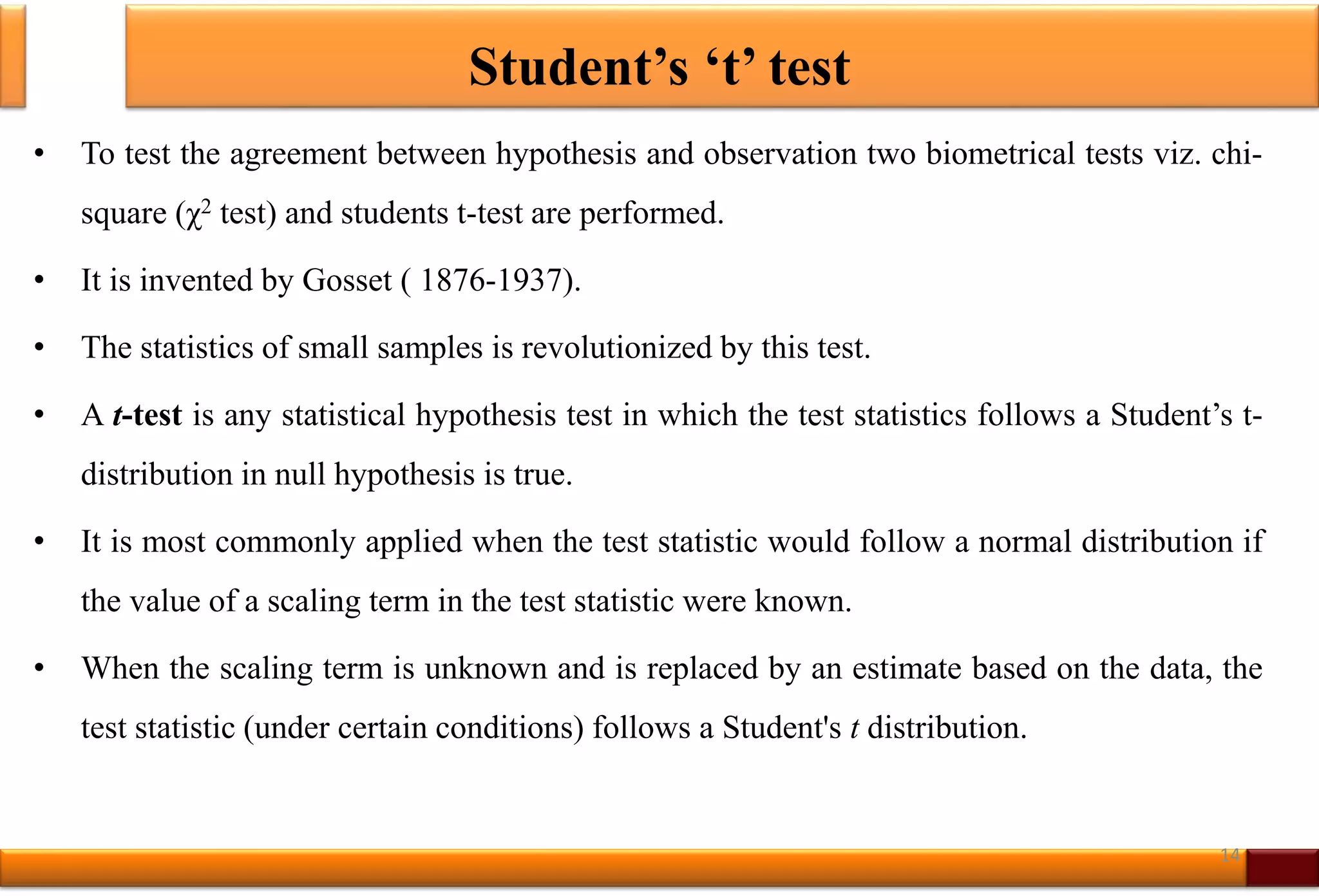 Student’s ‘t’ test
• To test the agreement between hypothesis and observation two biometrical tests viz. chi-
square (χ2 test) and students t-test are performed.
• It is invented by Gosset ( 1876-1937).
• The statistics of small samples is revolutionized by this test.
• A t-test is any statistical hypothesis test in which the test statistics follows a Student’s t-
distribution in null hypothesis is true.
• It is most commonly applied when the test statistic would follow a normal distribution if
the value of a scaling term in the test statistic were known.
• When the scaling term is unknown and is replaced by an estimate based on the data, the
test statistic (under certain conditions) follows a Student's t distribution.
14
 