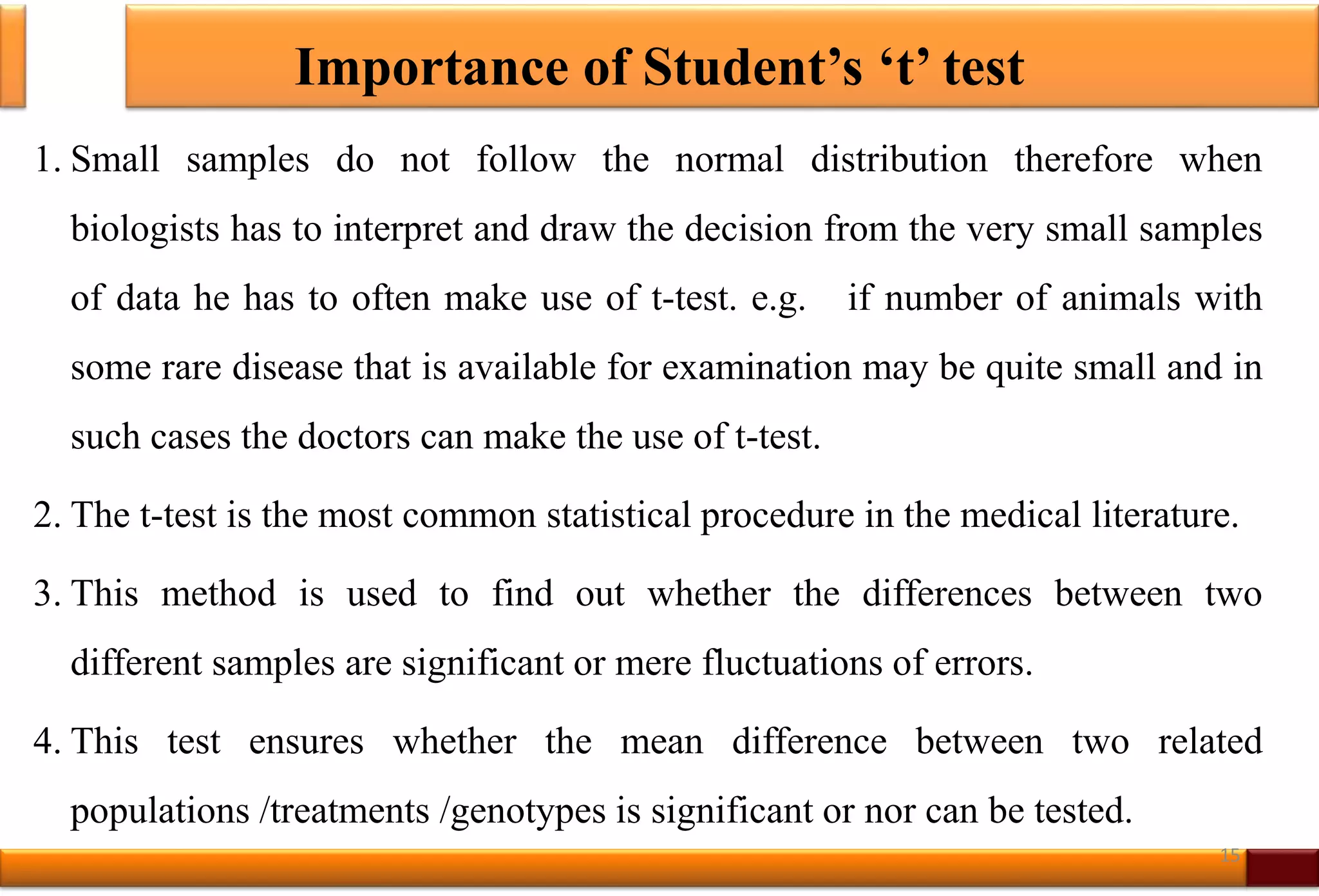 Importance of Student’s ‘t’ test
1. Small samples do not follow the normal distribution therefore when
biologists has to interpret and draw the decision from the very small samples
of data he has to often make use of t-test. e.g. if number of animals with
some rare disease that is available for examination may be quite small and in
such cases the doctors can make the use of t-test.
2. The t-test is the most common statistical procedure in the medical literature.
3. This method is used to find out whether the differences between two
different samples are significant or mere fluctuations of errors.
4. This test ensures whether the mean difference between two related
populations /treatments /genotypes is significant or nor can be tested.
15
 