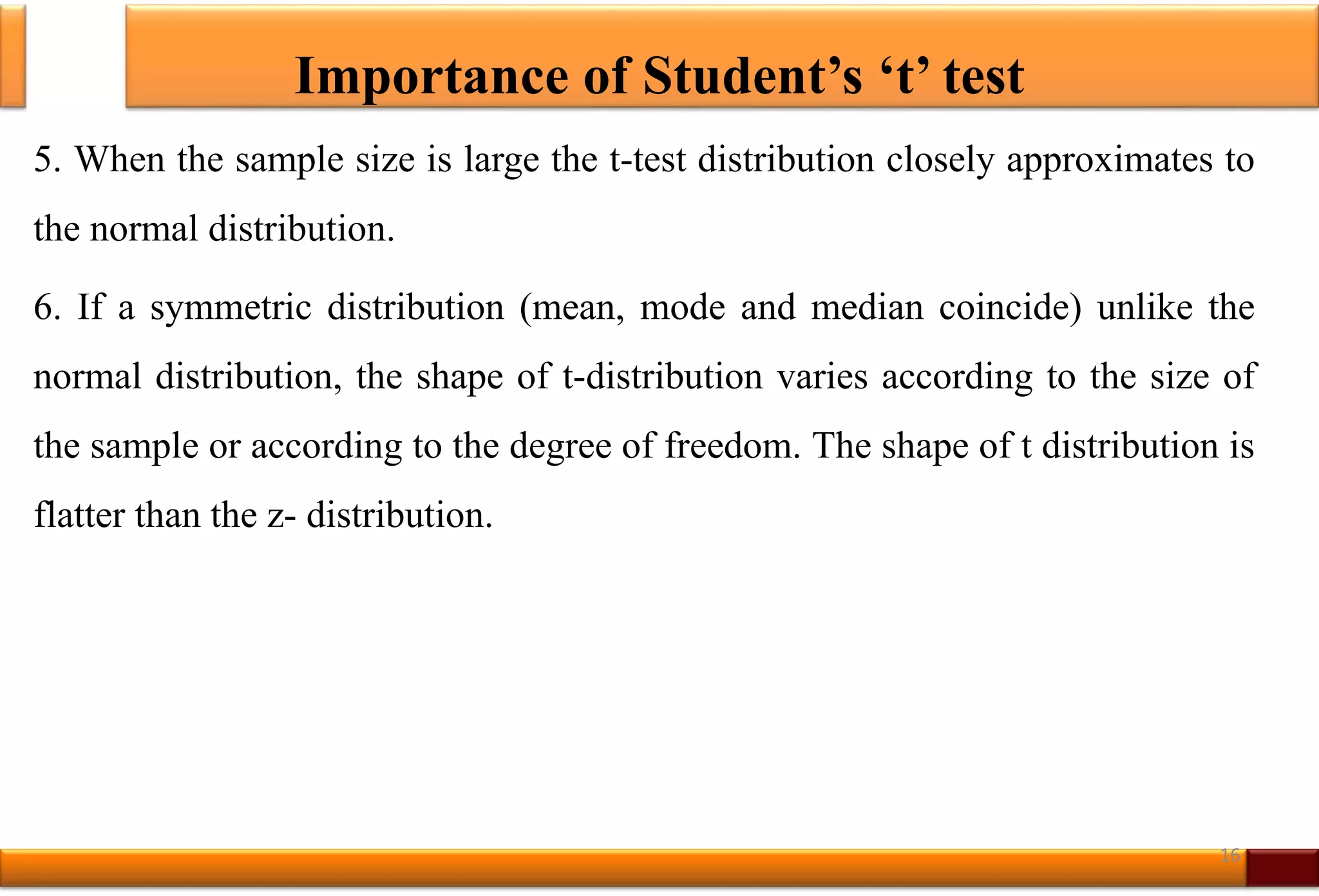 Importance of Student’s ‘t’ test
5. When the sample size is large the t-test distribution closely approximates to
the normal distribution.
6. If a symmetric distribution (mean, mode and median coincide) unlike the
normal distribution, the shape of t-distribution varies according to the size of
the sample or according to the degree of freedom. The shape of t distribution is
flatter than the z- distribution.
16
 