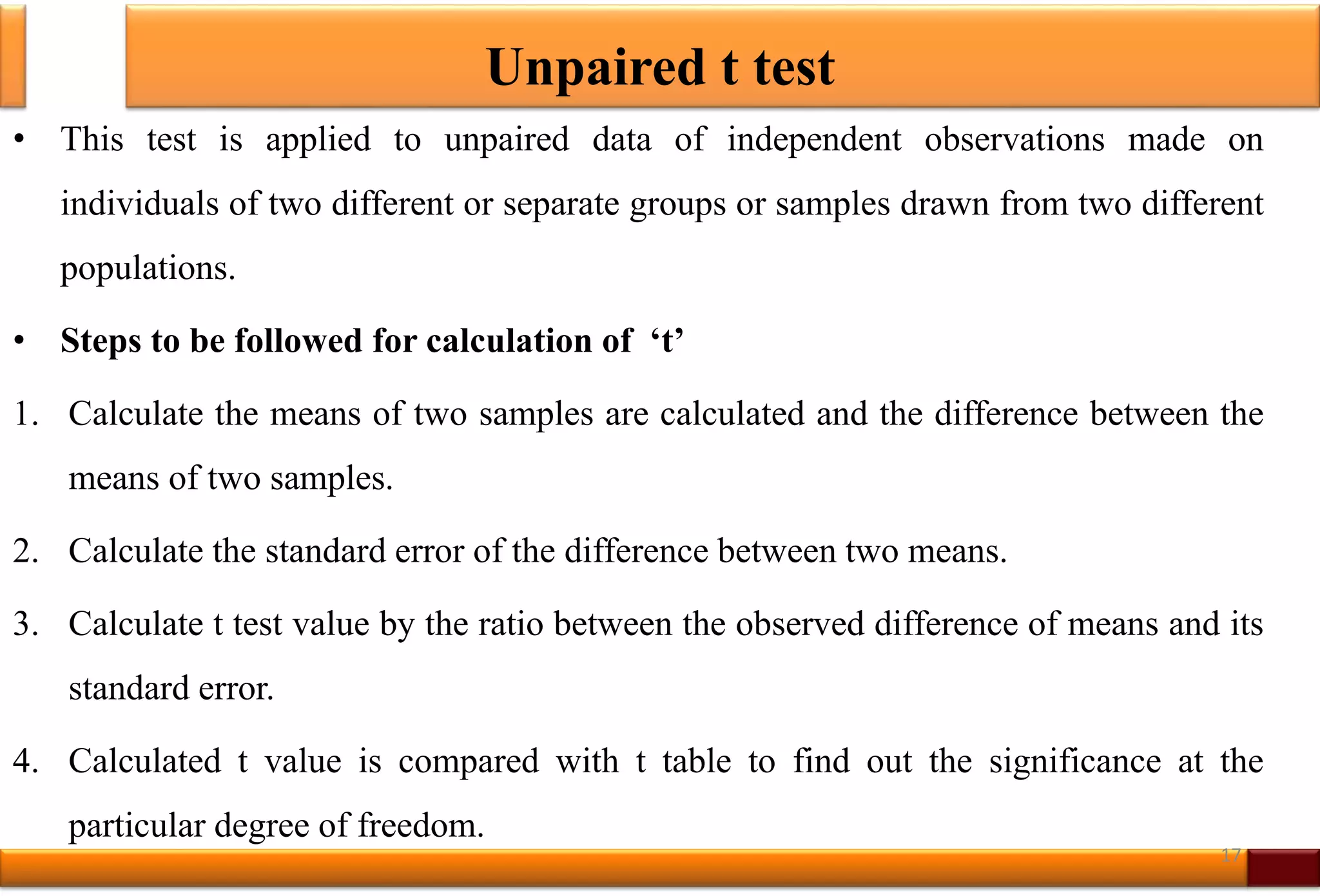 Unpaired t test
• This test is applied to unpaired data of independent observations made on
individuals of two different or separate groups or samples drawn from two different
populations.
• Steps to be followed for calculation of ‘t’
1. Calculate the means of two samples are calculated and the difference between the
means of two samples.
2. Calculate the standard error of the difference between two means.
3. Calculate t test value by the ratio between the observed difference of means and its
standard error.
4. Calculated t value is compared with t table to find out the significance at the
particular degree of freedom.
17
 