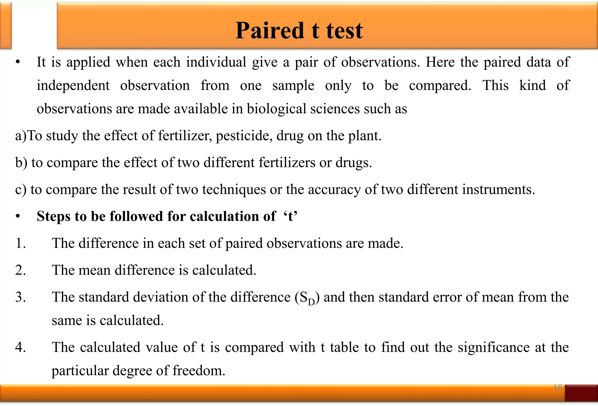 Paired t test
• It is applied when each individual give a pair of observations. Here the paired data of
independent observation from one sample only to be compared. This kind of
observations are made available in biological sciences such as
a)To study the effect of fertilizer, pesticide, drug on the plant.
b) to compare the effect of two different fertilizers or drugs.
c) to compare the result of two techniques or the accuracy of two different instruments.
• Steps to be followed for calculation of ‘t’
1. The difference in each set of paired observations are made.
2. The mean difference is calculated.
3. The standard deviation of the difference (SD) and then standard error of mean from the
same is calculated.
4. The calculated value of t is compared with t table to find out the significance at the
particular degree of freedom.
18
 