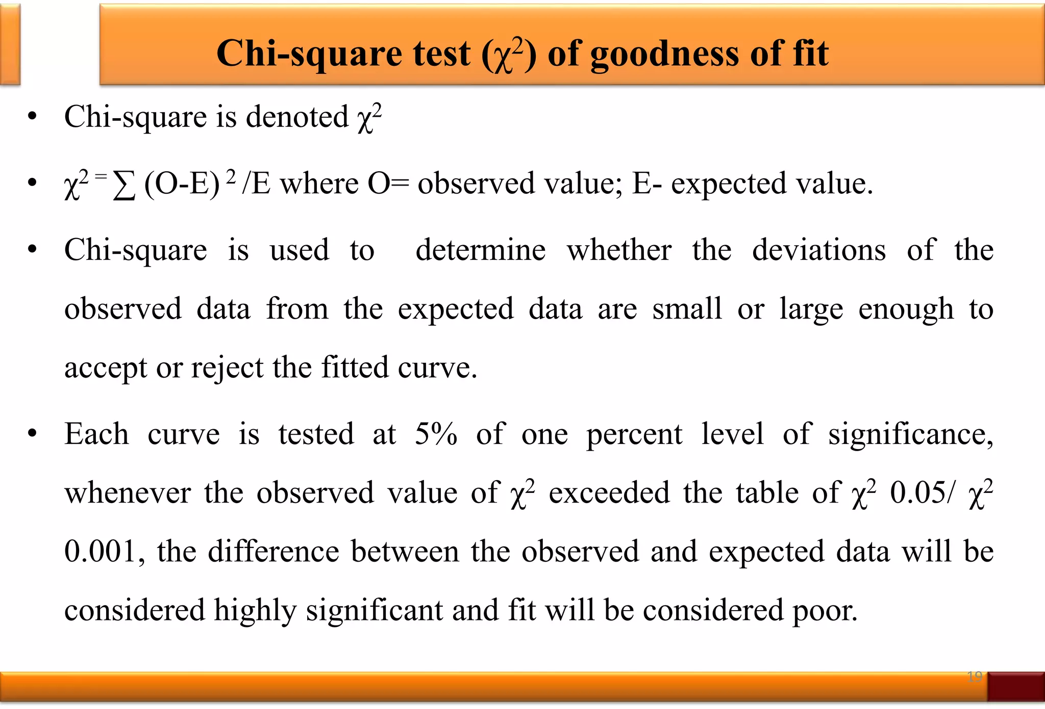 Chi-square test (χ2) of goodness of fit
• Chi-square is denoted χ2
• χ2 = ∑ (O-E) 2 /E where O= observed value; E- expected value.
• Chi-square is used to determine whether the deviations of the
observed data from the expected data are small or large enough to
accept or reject the fitted curve.
• Each curve is tested at 5% of one percent level of significance,
whenever the observed value of χ2 exceeded the table of χ2 0.05/ χ2
0.001, the difference between the observed and expected data will be
considered highly significant and fit will be considered poor.
19
 