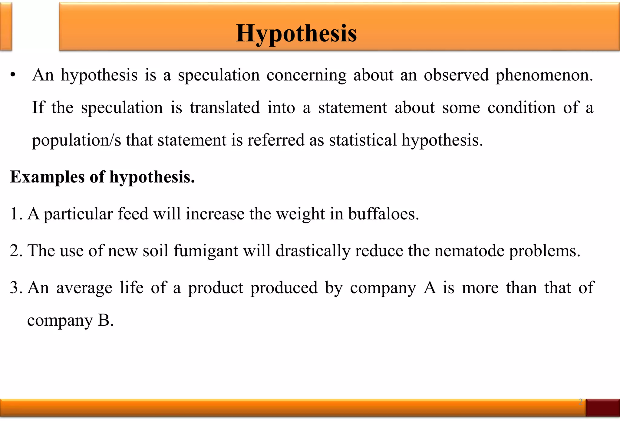 Hypothesis
• An hypothesis is a speculation concerning about an observed phenomenon.
If the speculation is translated into a statement about some condition of a
population/s that statement is referred as statistical hypothesis.
Examples of hypothesis.
1. A particular feed will increase the weight in buffaloes.
2. The use of new soil fumigant will drastically reduce the nematode problems.
3. An average life of a product produced by company A is more than that of
company B.
2
 