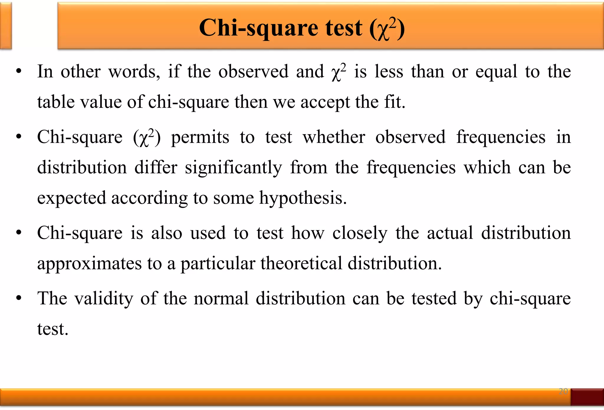 Chi-square test (χ2)
• In other words, if the observed and χ2 is less than or equal to the
table value of chi-square then we accept the fit.
• Chi-square (χ2) permits to test whether observed frequencies in
distribution differ significantly from the frequencies which can be
expected according to some hypothesis.
• Chi-square is also used to test how closely the actual distribution
approximates to a particular theoretical distribution.
• The validity of the normal distribution can be tested by chi-square
test.
20
 
