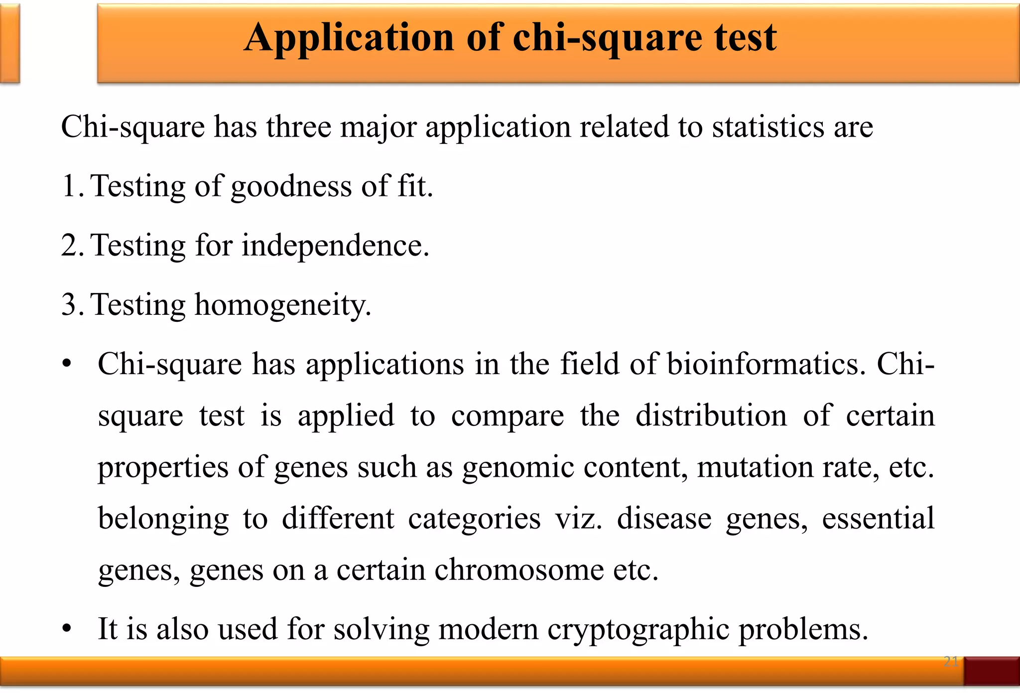 Application of chi-square test
Chi-square has three major application related to statistics are
1.Testing of goodness of fit.
2.Testing for independence.
3.Testing homogeneity.
• Chi-square has applications in the field of bioinformatics. Chi-
square test is applied to compare the distribution of certain
properties of genes such as genomic content, mutation rate, etc.
belonging to different categories viz. disease genes, essential
genes, genes on a certain chromosome etc.
• It is also used for solving modern cryptographic problems.
21
 