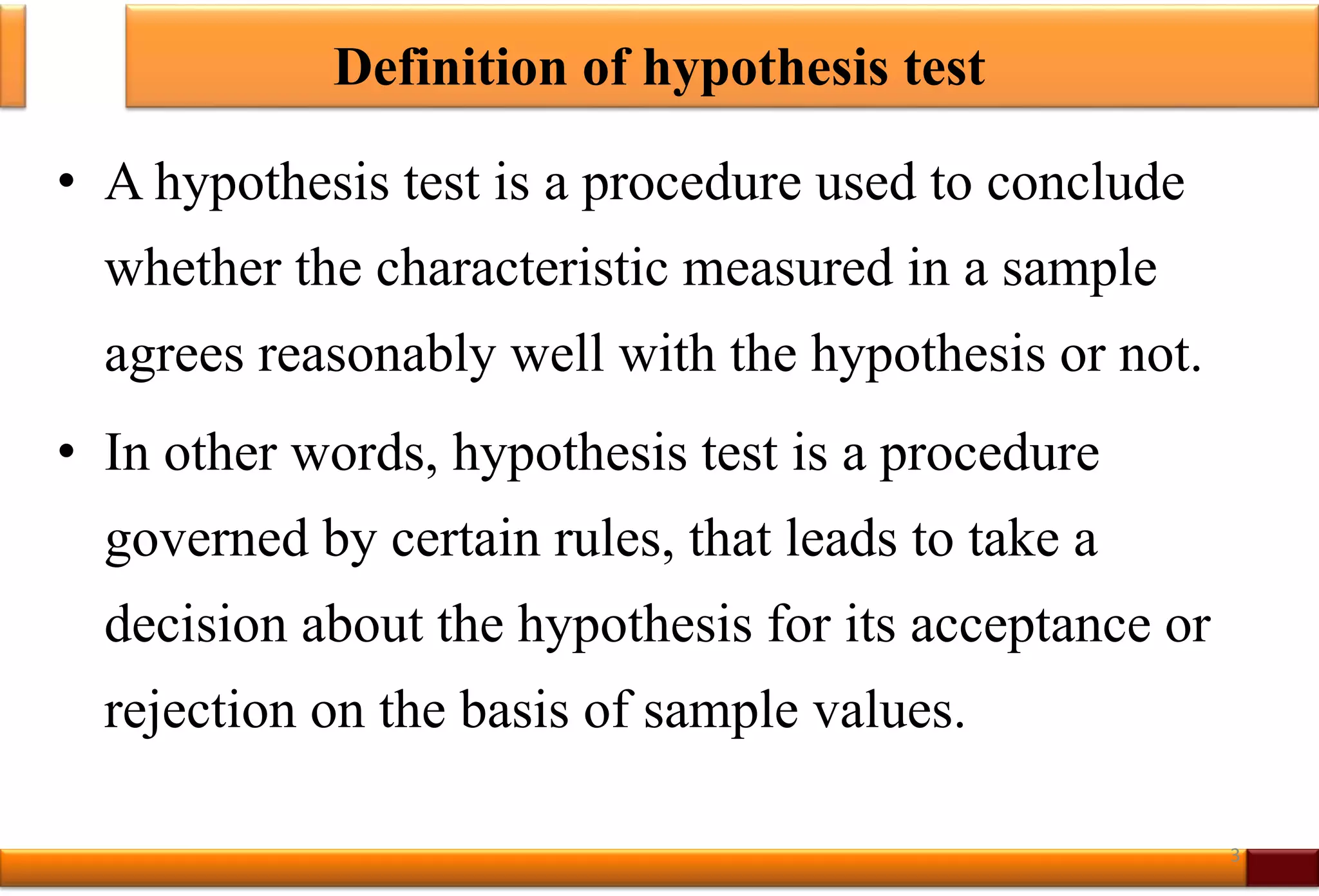 Definition of hypothesis test
• A hypothesis test is a procedure used to conclude
whether the characteristic measured in a sample
agrees reasonably well with the hypothesis or not.
• In other words, hypothesis test is a procedure
governed by certain rules, that leads to take a
decision about the hypothesis for its acceptance or
rejection on the basis of sample values.
3
 