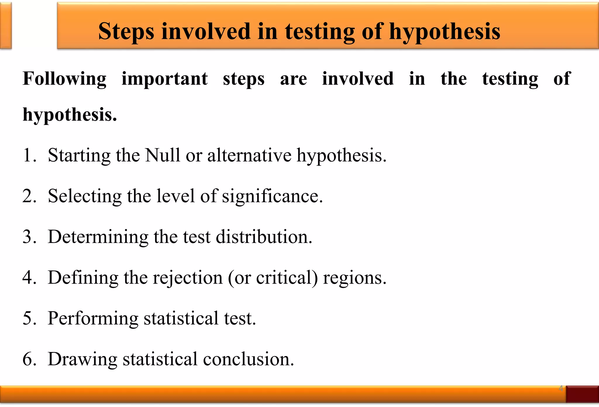 Steps involved in testing of hypothesis
Following important steps are involved in the testing of
hypothesis.
1. Starting the Null or alternative hypothesis.
2. Selecting the level of significance.
3. Determining the test distribution.
4. Defining the rejection (or critical) regions.
5. Performing statistical test.
6. Drawing statistical conclusion.
4
 