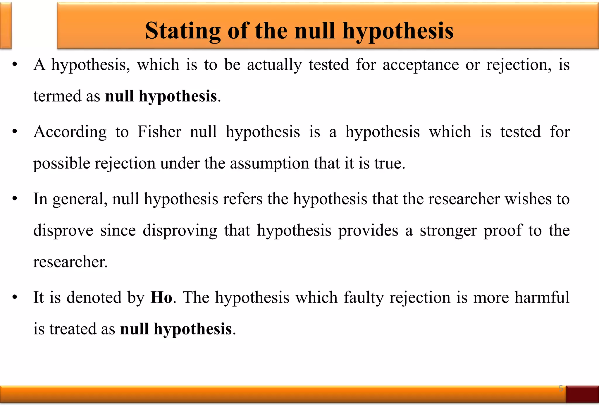 Stating of the null hypothesis
• A hypothesis, which is to be actually tested for acceptance or rejection, is
termed as null hypothesis.
• According to Fisher null hypothesis is a hypothesis which is tested for
possible rejection under the assumption that it is true.
• In general, null hypothesis refers the hypothesis that the researcher wishes to
disprove since disproving that hypothesis provides a stronger proof to the
researcher.
• It is denoted by Ho. The hypothesis which faulty rejection is more harmful
is treated as null hypothesis.
5
 
