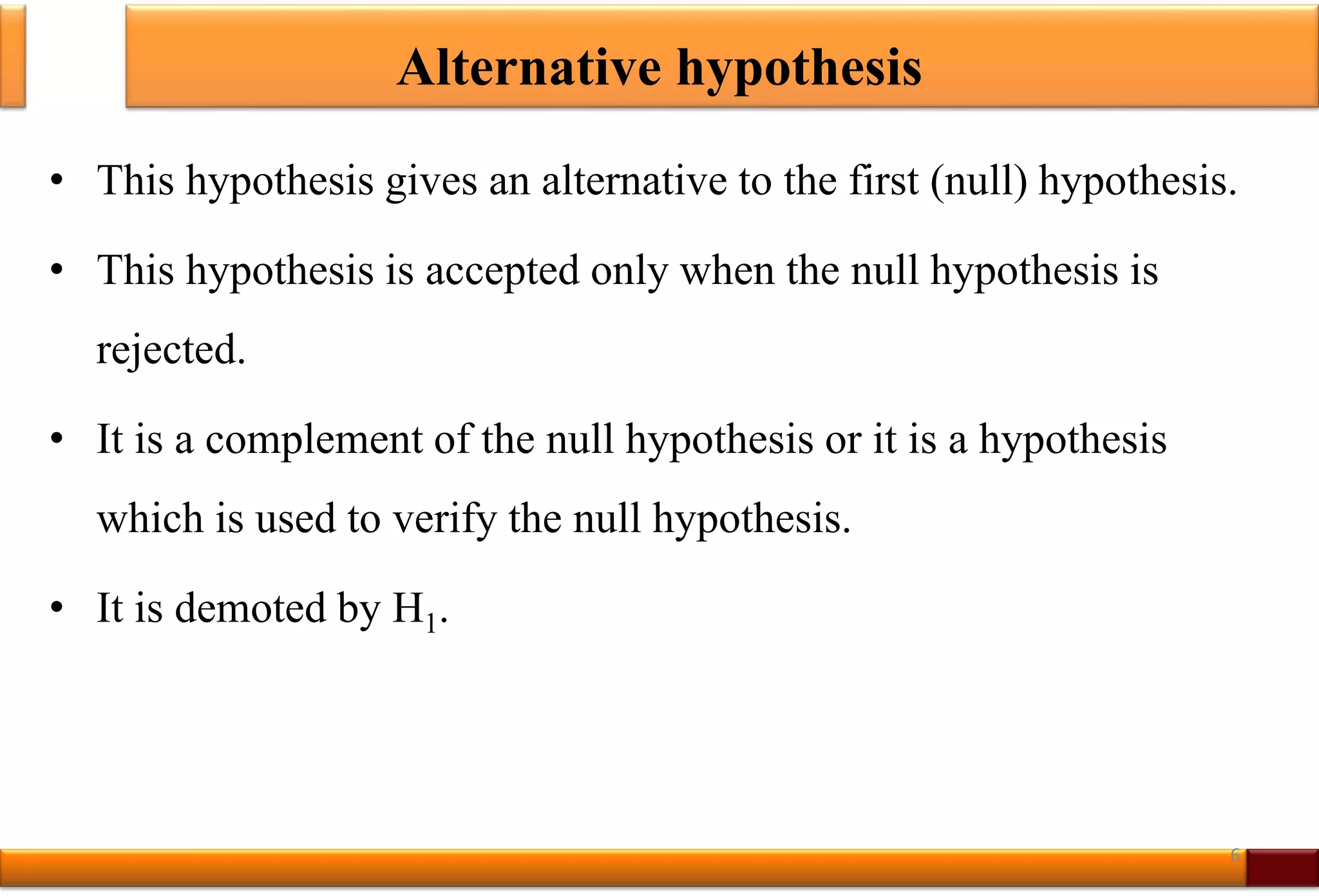 Alternative hypothesis
• This hypothesis gives an alternative to the first (null) hypothesis.
• This hypothesis is accepted only when the null hypothesis is
rejected.
• It is a complement of the null hypothesis or it is a hypothesis
which is used to verify the null hypothesis.
• It is demoted by H1.
6
 