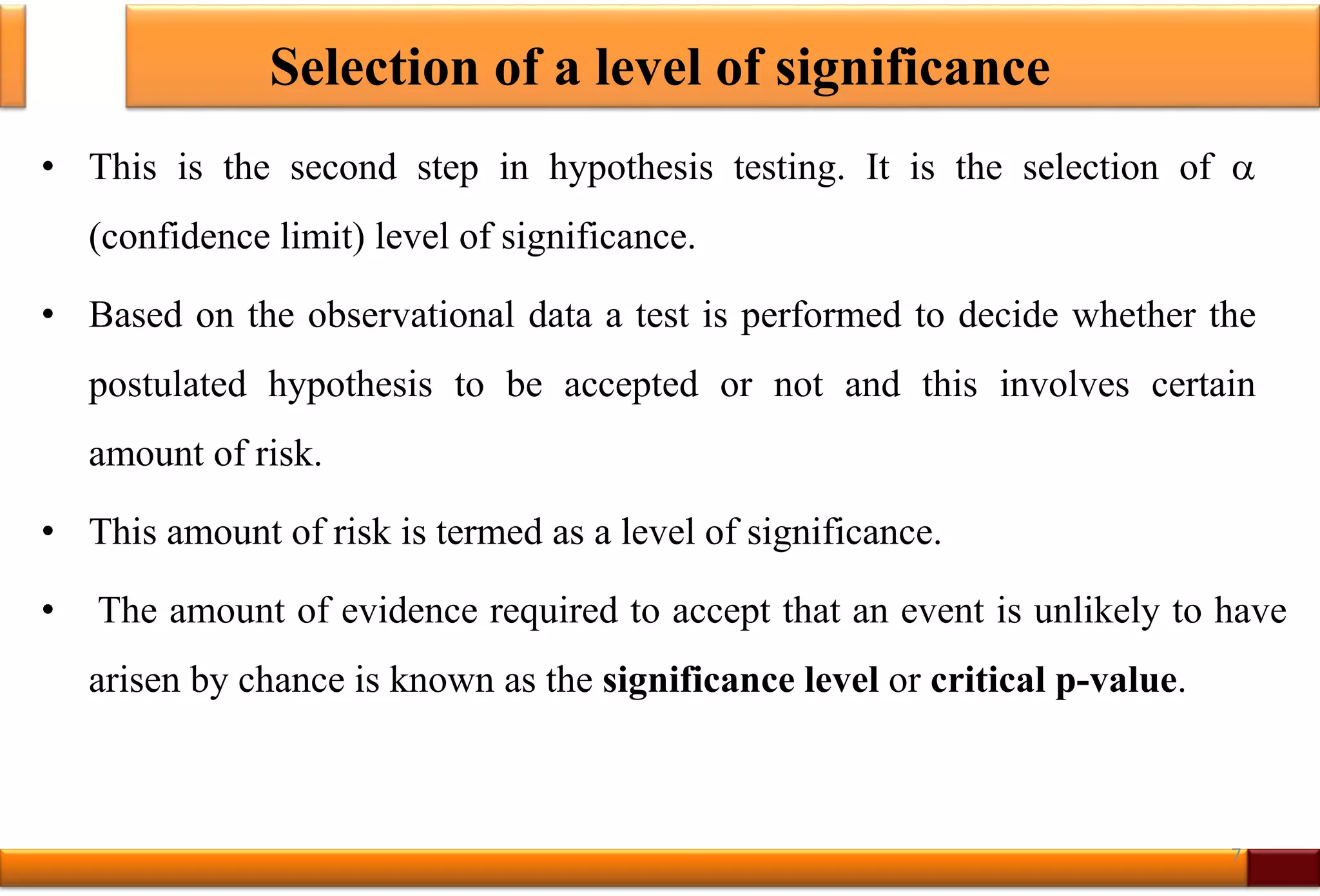 Selection of a level of significance
• This is the second step in hypothesis testing. It is the selection of 
(confidence limit) level of significance.
• Based on the observational data a test is performed to decide whether the
postulated hypothesis to be accepted or not and this involves certain
amount of risk.
• This amount of risk is termed as a level of significance.
• The amount of evidence required to accept that an event is unlikely to have
arisen by chance is known as the significance level or critical p-value.
7
 