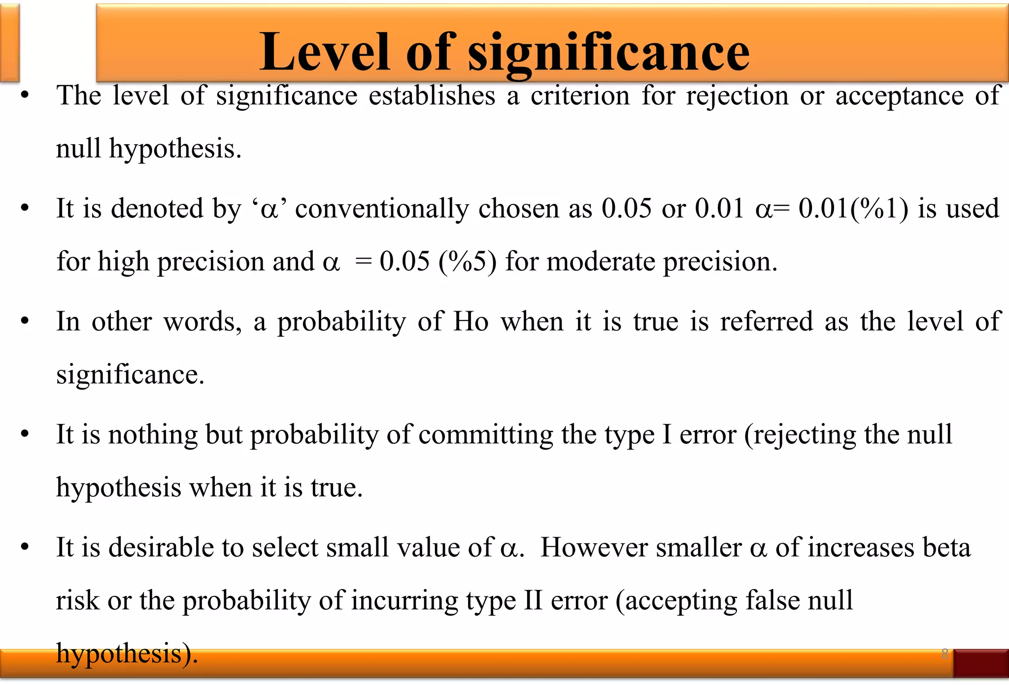 Level of significance
• The level of significance establishes a criterion for rejection or acceptance of
null hypothesis.
• It is denoted by ‘’ conventionally chosen as 0.05 or 0.01 = 0.01(%1) is used
for high precision and  = 0.05 (%5) for moderate precision.
• In other words, a probability of Ho when it is true is referred as the level of
significance.
• It is nothing but probability of committing the type I error (rejecting the null
hypothesis when it is true.
• It is desirable to select small value of . However smaller  of increases beta
risk or the probability of incurring type II error (accepting false null
hypothesis). 8
 