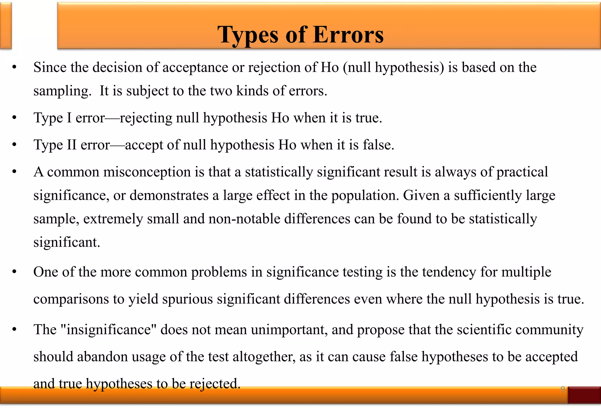 Types of Errors
• Since the decision of acceptance or rejection of Ho (null hypothesis) is based on the
sampling. It is subject to the two kinds of errors.
• Type I error—rejecting null hypothesis Ho when it is true.
• Type II error—accept of null hypothesis Ho when it is false.
• A common misconception is that a statistically significant result is always of practical
significance, or demonstrates a large effect in the population. Given a sufficiently large
sample, extremely small and non-notable differences can be found to be statistically
significant.
• One of the more common problems in significance testing is the tendency for multiple
comparisons to yield spurious significant differences even where the null hypothesis is true.
• The "insignificance" does not mean unimportant, and propose that the scientific community
should abandon usage of the test altogether, as it can cause false hypotheses to be accepted
and true hypotheses to be rejected. 9
 