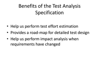 Benefits of the Test Analysis
Specification
• Help us perform test effort estimation
• Provides a road-map for detailed test design
• Help us perform impact analysis when
requirements have changed
 