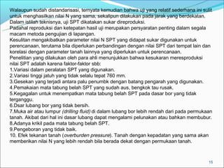 Walaupun sudah distandarisasi, ternyata kemudian bahwa uji yang relatif sederhana ini sulit
untuk menghasilkan nilai N yang sama, sekalipun dilakukan pada jarak yang berdekatan.
Dalam istilah teknisnya, uji SPT dikatakan sukar direproduksi.
Padahal reproduksi dan ketepatan hasil uji merupakan persyaratan penting dalam segala
macam metoda pengujian di lapangan.
Kesulitan mengakibatkan parameter nilai N SPT yang didapat sukar digunakan untuk
perencanaan, terutama bila diperlukan perbandingan dengan nilai SPT dari tempat lain dan
korelasi dengan parameter tanah lainnya yang diperlukan untuk perencanaan.
Penelitian yang dilakukan oleh para ahli menunjukkan bahwa kesukaran meresproduksi
nilai SPT adalah karena faktor-faktor sbb:
1.Variasi dalam peralatan SPT yang digunakan.
2.Variasi tinggi jatuh yang tidak selalu tepat 760 mm.
3.Gesekan yang terjadi antara palu penumbk dengan batang pengarah yang digunakan.
4.Pemakaian mata tabung belah SPT yang sudah aus, bengkok tau rusak.
5.Kegagalan untuk menempatkan mata tabung belah SPT pada dasar bor yang tidak
terganggu.
6.Dsar lubang bor yang tidak bersih.
7.Muka air atau lumpur (drilling fluid) di dalam lubang bor lebih rendah dari pada permukaan
tanah. Akibat dari hal ini dasar lubang dapat mengalami pelunakan atau bahkan membubur.
8.Adanya krikil pada mata tabung belah SPT.
9.Pengeboran yang tidak baik.
10. Efek tekanan tanah (overburden pressure). Tanah dengan kepadatan yang sama akan
memberikan nilai N yang lebih rendah bila berada dekat dengan permukaan tanah.



                                                                                          15
 