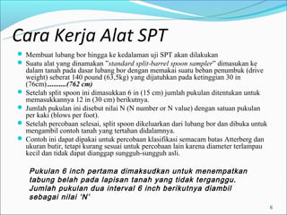 Cara Kerja Alat SPT
 Membuat lubang bor hingga ke kedalaman uji SPT akan dilakukan
 Suatu alat yang dinamakan ”standard split-barrel spoon sampler” dimasukan ke
  dalam tanah pada dasar lubang bor dengan memakai suatu beban penumbuk (drive
  weight) seberat 140 pound (63,5kg) yang dijatuhkan pada ketinggian 30 in
  (76cm)...........(762 cm)
 Setelah split spoon ini dimasukkan 6 in (15 cm) jumlah pukulan ditentukan untuk
  memasukkannya 12 in (30 cm) berikutnya.
 Jumlah pukulan ini disebut nilai N (N number or N value) dengan satuan pukulan
  per kaki (blows per foot).
 Setelah percobaan selesai, split spoon dikeluarkan dari lubang bor dan dibuka untuk
  mengambil contoh tanah yang tertahan didalamnya.
 Contoh ini dapat dipakai untuk percobaan klasifikasi semacam batas Atterberg dan
  ukuran butir, tetapi kurang sesuai untuk percobaan lain karena diameter terlampau
  kecil dan tidak dapat dianggap sungguh-sungguh asli.

    Pukulan 6 inch pertama dimaksudkan untuk menempatkan
    tabung belah pada lapisan tanah yang tidak terganggu.
    Jumlah pukulan dua interval 6 inch berikutnya diambil
    sebagai nilai ‘N’
                                                                                        6
 