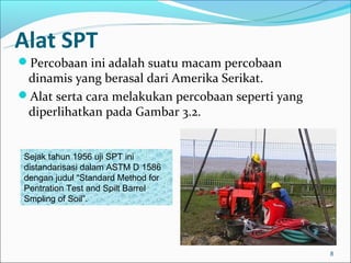 Alat SPT
Percobaan ini adalah suatu macam percobaan
 dinamis yang berasal dari Amerika Serikat.
Alat serta cara melakukan percobaan seperti yang
 diperlihatkan pada Gambar 3.2.


Sejak tahun 1956 uji SPT ini
distandarisasi dalam ASTM D 1586
dengan judul “Standard Method for
Pentration Test and Spilt Barrel
Smpling of Soil”.




                                                    8
 