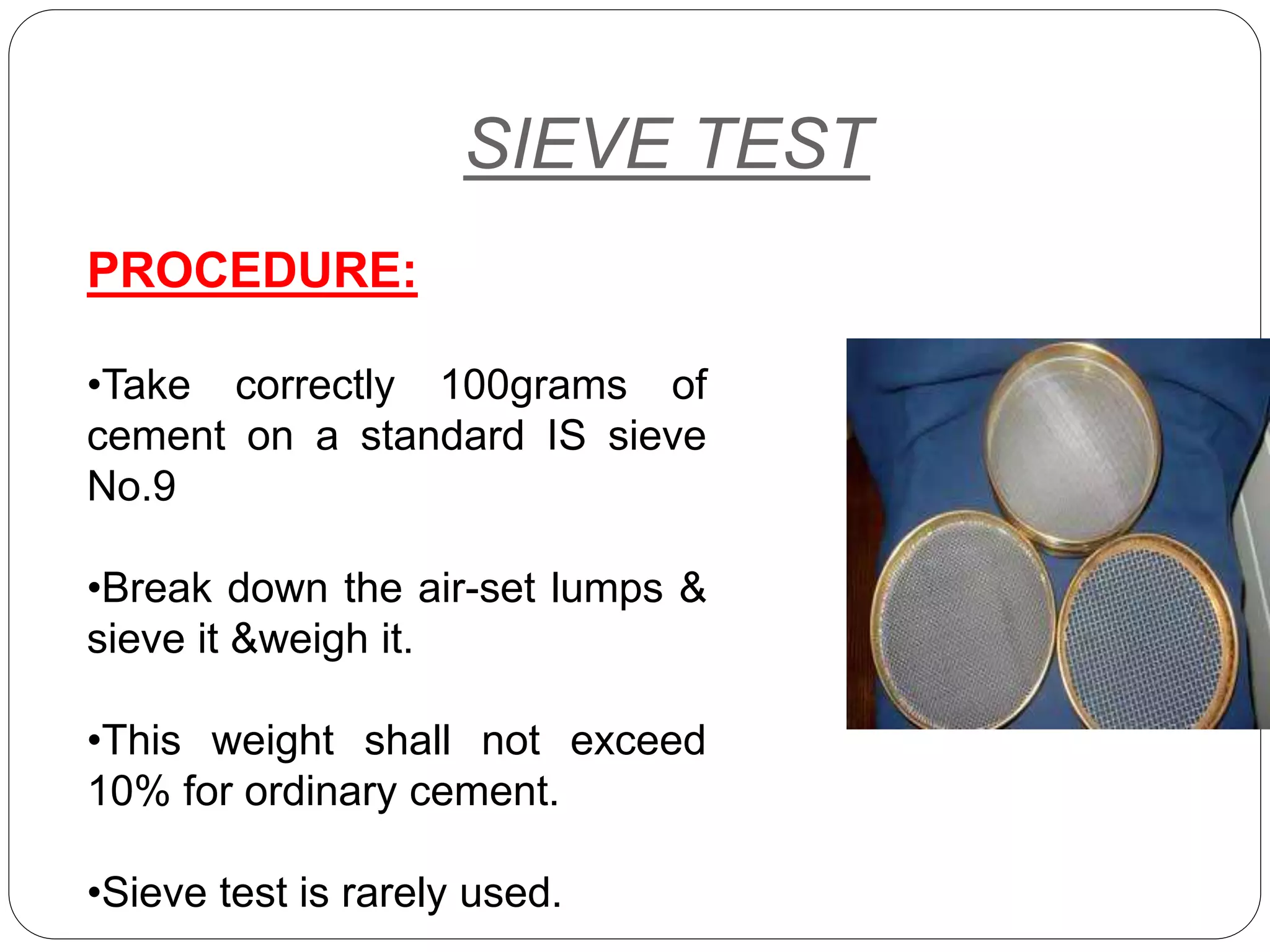 SIEVE TEST
PROCEDURE:
•Take correctly 100grams of
cement on a standard IS sieve
No.9
•Break down the air-set lumps &
sieve it &weigh it.
•This weight shall not exceed
10% for ordinary cement.
•Sieve test is rarely used.
 
