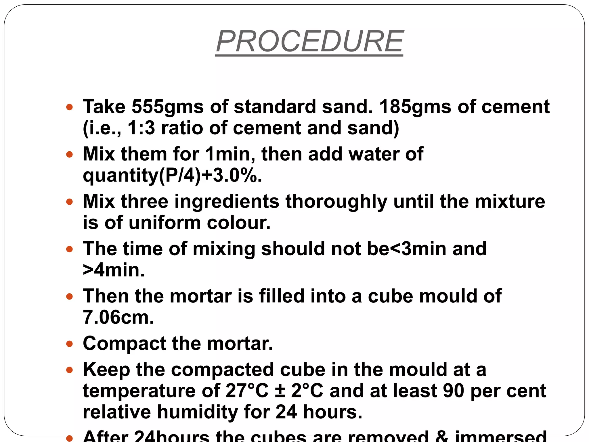 PROCEDURE
 Take 555gms of standard sand. 185gms of cement
(i.e., 1:3 ratio of cement and sand)
 Mix them for 1min, then add water of
quantity(P/4)+3.0%.
 Mix three ingredients thoroughly until the mixture
is of uniform colour.
 The time of mixing should not be<3min and
>4min.
 Then the mortar is filled into a cube mould of
7.06cm.
 Compact the mortar.
 Keep the compacted cube in the mould at a
temperature of 27°C ± 2°C and at least 90 per cent
relative humidity for 24 hours.
 