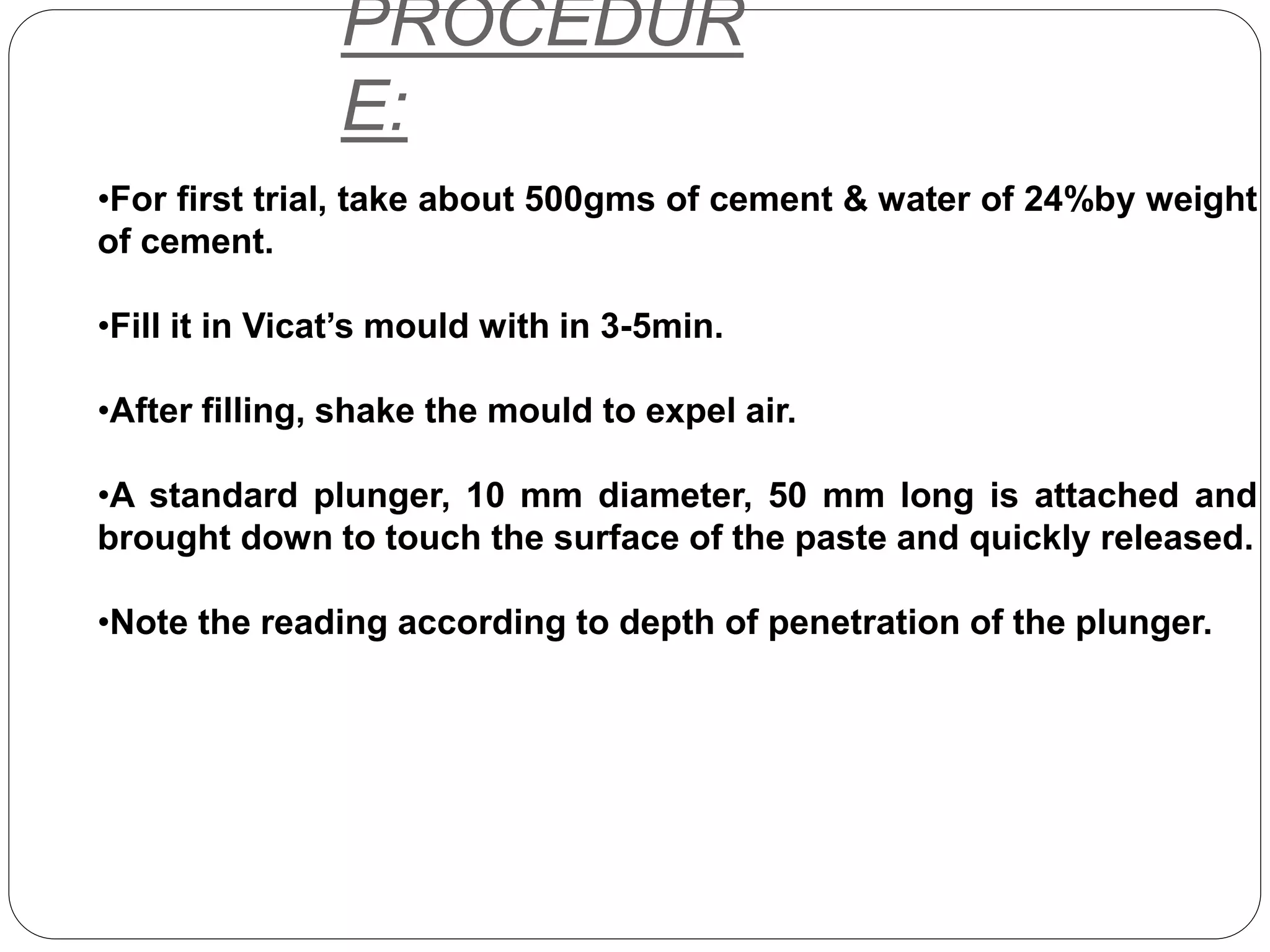 PROCEDUR
E:
•For first trial, take about 500gms of cement & water of 24%by weight
of cement.
•Fill it in Vicat’s mould with in 3-5min.
•After filling, shake the mould to expel air.
•A standard plunger, 10 mm diameter, 50 mm long is attached and
brought down to touch the surface of the paste and quickly released.
•Note the reading according to depth of penetration of the plunger.
 
