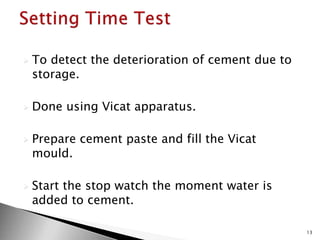 To detect the deterioration of cement due to
storage.
 Done using Vicat apparatus.
 Prepare cement paste and fill the Vicat
mould.
 Start the stop watch the moment water is
added to cement.
13
 