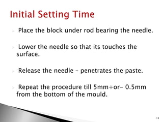  Place the block under rod bearing the needle.
 Lower the needle so that its touches the
surface.
 Release the needle – penetrates the paste.
 Repeat the procedure till 5mm+or- 0.5mm
from the bottom of the mould.
14
 