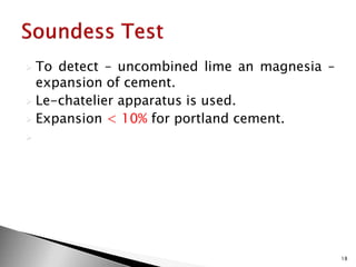  To detect – uncombined lime an magnesia –
expansion of cement.
 Le-chatelier apparatus is used.
 Expansion < 10% for portland cement.

18
 