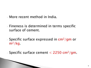  More recent method in India.
 Fineness is determined in terms specific
surface of cement.
 Specific surface expressed in cm2/gm or
m2/kg.
 Specific surface cement < 2250 cm2/gm.
9
 