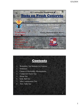 5/11/2014
1
Tests on Fresh Concrete
Advances in Concrete Technology
(1724906)
0
S ITARAMBHAI
N ARANJIBHAI
P ATEL
I NSTITUTE OF
T ECHNOLOGY &
R ESEARCH
C ENTRE,UMRAKH,BARDOLI
Presented under Subject:
Gujarat Technological University
Nisarg Mahendrabhai Mistry
Enrolment No.- 130490749011
ME Construction Management
Contents
1. Workability Test Methods for Concrete.
2. Definitions.
3. Classes of Workability Measurements.
4. Compaction Factor Test
5. Slump Test
6. Kelly Ball Test
7. Vebe Consistometer Test
8. Flow Table Test
1
 