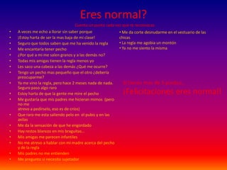 Eres normal?Cuenta un punto cada vez que te reconozcasA veces me echo a llorar sin saber porque¡Estoy harta de ser la mas baja de mi clase!Seguro que todos saben que me ha venido la reglaMe encantaría tener pecho¿Por qué a mi me salen granos y a las demás no?Todas mis amigas tienen la regla menos yoLes saco una cabeza a las demás ¿Qué me ocurre?Tengo un pecho mas pequeño que el otro ¿debería preocuparme?Ya me vino la regla, pero hace 2 meses nada de nada.                                                                                                Seguro paso algo raroEstoy harta de que la gente me mire el pechoMe gustaría que mis padres me hicieran mimos  (pero no me                                                                                    atrevo a pedírselo, eso es de críos)Que raro me esta saliendo pelo en  el pubis y en las axilasMe da la sensación de que he engordadoHay restos blancos en mis braguitas…Mis amigas me parecen infantilesNo me atrevo a hablar con mi madre acerca del pecho y de la reglaMis padres no me entiendenMe pregunto si necesito sujetador Me da corte desnudarme en el vestuario de las chicas