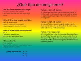 ¿Eres tímida?1- Cuando acaba el concierto de tu ídolo, corres a…B Pedirle un autógrafoC Tomarte una foto con elA Comprarte su poster gigante2- En la cola del cine, alguien se cuela:A Pasas, que mas da un minuto mas o menosB Dices en voz alta: ¡los hay que tiene una cara!C  Te vuelves a poner por delante: ni hablar de que te quiten el sitio3-  Tu divisa es:B Quien no arriesga, no ganaC La suerte es de los que se atrevenA No por mucho madrugar, amanece mas temprano4- Tu amiga te pidió prestada una camiseta y tarda en devolvértela ¿Qué dices?B La camiseta es mía ¿sabes?A Mi madre me ha preguntado donde la he metidoC No esperes a que este desteñida para devolvérmela.           Calcula tu puntuación:      A = 0                                                           B = 1                                                           C = 2+ de 6 puntos: ¿Tímida tu? ¡Ni hablar!Te sientes estupendamente contigo misma. De carácter extrovertido, no tienes ningún problema en hacer amigos o en enfrentarte a nuevas situaciones.De 3 a 6 puntos: dudas, pero te haces con la situaciónSabes defender tus ideas y, entre amigas incluso te creces. La cosa se pone mas difícil cuando se trata de desconocidos. Te sientes incomoda, pero una vez que ha pasado el efecto sorpresa, te repones y superas el estrés.de 3 puntos: dudas de ti mismaPara ti, la opinión de los demás cuenta mucho. Por eso te cuesta imponerte. Es una pena, ya que tienes un montón de cualidades. Toma un poco de distancia, no te hagas tantas preguntas y lánzate