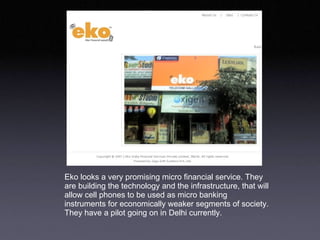 Eko looks a very promising micro financial service. They are building the technology and the infrastructure, that will allow cell phones to be used as micro banking instruments for economically weaker segments of society. They have a pilot going on in Delhi currently.  