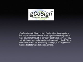 gCoSign is an (offline) point of sale advertising system that allows advertisements to be dynamically targeted at retail counters through a centrally controlled server. They claim to have evolved a system of measuring the ROI for their advertisers. An interesting concept, it is targeted at high end retailers and shopping malls.  