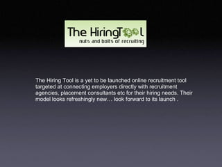 The Hiring Tool is a yet to be launched online recruitment tool targeted at connecting employers directly with recruitment agencies, placement consultants etc for their hiring needs. Their model looks refreshingly new… look forward to its launch .  