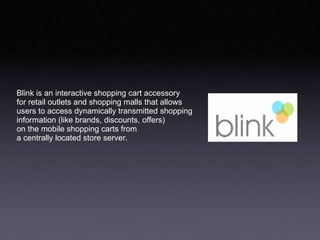 Blink is an interactive shopping cart accessory  for retail outlets and shopping malls that allows users to access dynamically transmitted shopping  information (like brands, discounts, offers) on the mobile shopping carts from a centrally located store server.  