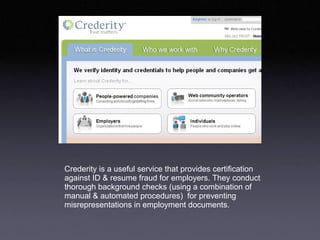 Crederity is a useful service that provides certification against ID & resume fraud for employers. They conduct thorough background checks (using a combination of manual & automated procedures)  for preventing misrepresentations in employment documents.  