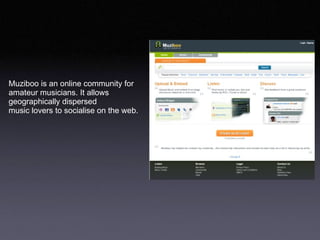 Muziboo is an online community for  amateur musicians. It allows  geographically dispersed  music lovers to socialise on the web.  
