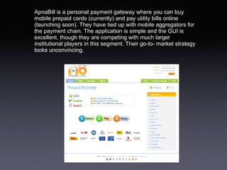 ApnaBill is a personal payment gateway where you can buy mobile prepaid cards (currently) and pay utility bills online (launching soon). They have tied up with mobile aggregators for the payment chain. The application is simple and the GUI is excellent, though they are competing with much larger institutional players in this segment. Their go-to- market strategy looks unconvincing.  