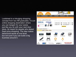 Lootstreet is a intruiging shopping  concept from two IIM graduates. It is an  online shopping destination where  you can bargain for your wares just like you do with your next door  store. Its meant for people who detest fixed price shopping. The idea makes  behavioral sense at one level,  but not sure if you can build a big  business around it.  