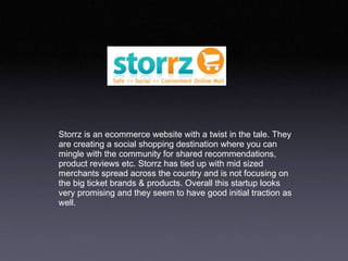 Storrz is an ecommerce website with a twist in the tale. They are creating a social shopping destination where you can mingle with the community for shared recommendations, product reviews etc. Storrz has tied up with mid sized  merchants spread across the country and is not focusing on the big ticket brands & products. Overall this startup looks very promising and they seem to have good initial traction as well.  