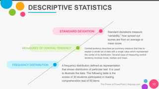 MEAaSURES OF CENTRAL TENDENCY Central tendency describes as summary measure that tries to
explain a whole set of data with a single value which represented
the center of its distribution. Several ways of measuring central
tendency involves mode, median and mean.
DESCRIPTIVE STATISTICS
The Power of PowerPoint | thepopp.com 10
FREQUENCY DISTRIBUTION A frequency distribution defined as representation
that shows distribution of particular test. It is used
to illustrate the data. The following table is the
scores of 30 students participated in reading
comprehenstion test of 50 items
STANDARD DEVIATION Standard deviations measure
“variability,” how spread out
scores are from an average or
mean score
 