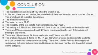 CONCLUSION
The Power of PowerPoint | thepopp.com 25
1. The highest score is 84 out of 100 while the lowest is 36.
2. In this test, there are two modes, because both of them are repeated same number of times.
The are 58 and 56 repeated three times.
3. The median score is 57.
4. The mean score is 57.93.
5. The reliability of the test falls to high correlation (0.70217236).
6. The validity is 5.78029 and the t-table is 2.048. It can be concluded that the test is valid.
7. There are 22 items considered valid, 27 items considered invalid, and 1 item does not
belong to the criteria.
8. There are 19 items easy, 24 items moderate, and 7 items are difficult.
9. The analysis revealed 5 items (3, 14, 17, 22, 26) which are able to discriminate students
who can do well and students who do badly. There are 21 items fall into the category of
satisfactory but need to be revised and 24 items as the most number are discarded based
on the category.
 
