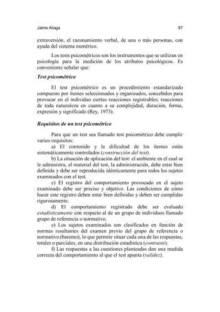 Jaime Aliaga 87
extraversión, el razonamiento verbal, de una o más personas, con
ayuda del sistema numérico.
Los tests psicométricos son los instrumentos que se utilizan en
psicología para la medición de los atributos psicológicos. Es
conveniente señalar que:
Test psicométrico
El test psicométrico es un procedimiento estandarizado
compuesto por ítemes seleccionados y organizados, concebidos para
provocar en el individuo ciertas reacciones registrables; reacciones
de toda naturaleza en cuanto a su complejidad, duración, forma,
expresión y significado (Rey, 1973).
Requisitos de un test psicométrico
Para que un test sea llamado test psicométrico debe cumplir
varios requisitos:
a) El contenido y la dificultad de los ítemes están
sistemáticamente controlados (construcción del test).
b) La situación de aplicación del test: el ambiente en el cual se
le administra, el material del test, la administración, debe estar bien
definida y debe ser reproducida idénticamente para todos los sujetos
examinados con el test.
c) El registro del comportamiento provocado en el sujeto
examinado debe ser preciso y objetivo. Las condiciones de cómo
hacer este registro deben estar bien definidas y deben ser cumplidas
rigurosamente.
d) El comportamiento registrado debe ser evaluado
estadísticamente con respecto al de un grupo de individuos llamado
grupo de referencia o normativo.
e) Los sujetos examinados son clasificados en función de
normas resultantes del examen previo del grupo de referencia o
normativo (baremo), lo que permite situar cada una de las respuestas,
totales o parciales, en una distribución estadística (contraste).
f) Las respuestas a las cuestiones planteadas dan una medida
correcta del comportamiento al que el test apunta (validez).
 