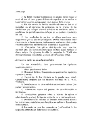 Jaime Aliaga 91
3) Se deben construir normas para los grupos en los cuales se
usará el test, si esos grupos difieren de aquellos en los cuales se
hicieron los baremos que aparecen en el manual de la prueba.
4) Un test aprecia la función medida tal como se dan en el
individuo en el momento de aplicación de la prueba. Si las
condiciones que influyen sobre el individuo se modifican, existe la
posibilidad de que tales cambios influyan en los puntajes resultantes
del test.
5) Los resultados de un test no deben emplearse para
diagnosticar per se estados patológicos. Deben considerarse como
elementos de información que juiciosamente analizados e integrados
con otros elementos de información ayudarán al diagnóstico.
6) Categorías descriptivas (inteligencia muy superior,
superior, etc.) sólo deben utilizarse para los tests cuyos puntajes le
dieron origen. Por ejemplo, la tabla de categorías del WAIS sólo
debe ser utilizada con este test y no con otro (Anastasi, 1982).
Secciones o partes de un test psicométrico
Un test psicométrico tiene generalmente las siguientes
secciones o partes:
1. El test propiamente dicho.
2. El manual del test. Documento que contiene los siguientes
capítulos o partes:
a) Exposición de los objetivos de la prueba (qué mide).
Generalmente empieza con un resumen mostrado en la FICHA
TÉCNICA.
b) Descripción de las características estructurales del test (sus
partes y componentes).
c) Información acerca del proceso de estandarización o
tipificación.
d) Instrucciones generales sobre la manera de aplicar o
administrar la prueba y del tipo de población en la cual es aplicable.
e) Descripción del material de examen propiamente dicho a
las instrucciones detalladas para la aplicación del test o de cada uno
de los subtests.
f) Instrucciones para las valoraciones (calificación) de las
respuestas obtenidas en cada uno de los subtests.
 