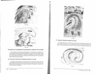 FIGU'A ISA
FIGURA 158
Consulta con el psiquiatra de la paciente en relación con la madre
Tanto el psiquiatra como el terapeuta artístico llegaron a la conclusión de que modificar la ac-
titud de la madre hacla la hija era una tarea imposible. La muchacha contó que la madre ocultaba
a sus amistades que su hija estaba en un hospital neuropsiquiátrico. En el fin de semana. cuando
iba a su casa. debia disimular frente a los invitados, por eso prereria esconderse en su habitación
hasta el momento de volver al hospital.
16. "Una ola y la orilla del mar" {Garabato realizado en la sala)
B "garabato" original, dibujado en la novena sesión, llevó a la paciente a dibujar una gran ola.
Luego decidió agregar el barco que pasa a través de la ola y la escena en la orilla. Éste es un buen
ejemplo de cómo comenzando con una imagen que sugiere el mismo "garabato•. es posible desa-
rrollar otros elementos Imaginativos.
3 62 MARGARET NAUMSURG
FIGURA 16
17. "Embrión" (Garabato realizado en la sala)
. Este dibujo-garabato de un embrión es la primera referencia sexual directa que efectúa la pa-
aente. Cuando se le preguntó por qué lo habia titulado "Embrión" rió t ·
d ó· ·p · · au oconscientemente y res-
pon 1 • orque simplemente es un embrión". Esto pennitió que el terapeuta le preguntase qué
FIGURA 17
21. ILUSTRACIÓN DE UN CASO 363
 