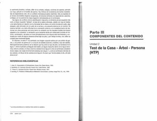 la vestimenta (bolsillos, corbata, alfiler de la corbata, solapas, cordones de zapatos, peinado
con raya, pañuelo en el bolsillo del pecho). Hay indicios de la existencia de fuertes necesida-
des de dependencia oral y de un conflicto homosexual pasivo reprimido. Esto se expresa en
el número de bolsillos (órganos receptores), de botones (símbolos de dependencia: pezones,
ombligo) y en la ausencia de orejas (negación) reemplazadas por el sombreado.
Hay signos de conflicto entre la identificación masculina y la femenina {el pie izquierdo más
corto, el brazo izquierdo 'dañado", el área de la cadera reforzada, cabello con raya al medio),
y de cierta tirantez en relación con la intensidad de la cólera y el control de ésta (el cuello, algo
alargado, está reforzado con el cuello de la camisa y una pequena abertura en el mentón). Se
observa también una cierta dificultad de la orientación externa y en el establecimiento de rela-
ciones con otras personas; así como temor en conexión con los impulsos hostiles Oos brazos
pegados a los costados). La sensación que el paciente tiende ser inadecuado (corbata sin ter-
minar, sombreado) y de estar en el aire (emplazamiento de la figura) está racionalizada y con-
trolada por medio de signos obsesivos Oínea bajo los ples, y por debajo de ésta, otra; alfiler de
corbata para mantenerla fijada).
En resumen, el señor P. ha cambiado una imagen corporal caótica por una prisión de gra-
nito, y una prisión de granito por un conjunto de detalles (botones y bolsillos y raya del cabello).
Retrospectivamente podemos ver la relación que hay entre la raya del pelo y la hendidura de la
figura 1; entre el pañuelo puntiagudo del bolsillo y la figura masculina dentro de la figura feme-
nina; entre la corbata y la tiesa columna vertebral de la figura 6; entre el sombreado alrededor
de las orejas y las orejas enormemente abiertas de la figura 7, y entre el sombreado del área de
las caderas y el dibujo de las caderas de Ja figura 6. Es decir que 'donde estaba el ello, ahí está
ahora el yo".
REFERENCIAS BIBLIOGRÁFICAS
1. Arieti, S.: Interpreta/ion ofSchizophrenia, Nueva York, Basic Books, 1955.
2. Benelheim, B.: Symbolic Wounds, Nueva Yorl<, Collier Books, 1962.
3. - Freud, S.: Leonardo Da Vinci. Nueva York, Random House, 1947.
4. Nunberg, H.: Problems ofBisexuality as Reflectedin Cirr::umcision. Londres, lmago Pub. Co., Ud., 1949.
• Las obras precedidas por un asterisco tienen ecfición en castellano.
124 SIONEY LEVY
Parte 111
COMPONENTES DEL CONTENIDO
Unidad 2
Test de la Casa
(HTP}
,
Arbol - Persona
 